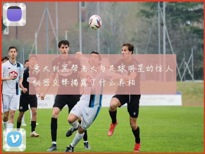 意大利黑帮老大与足球明星的惊人秘密交锋揭露了什么真相