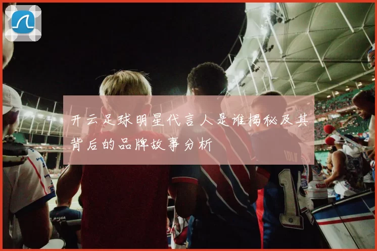 开云足球明星代言人是谁揭秘及其背后的品牌故事分析