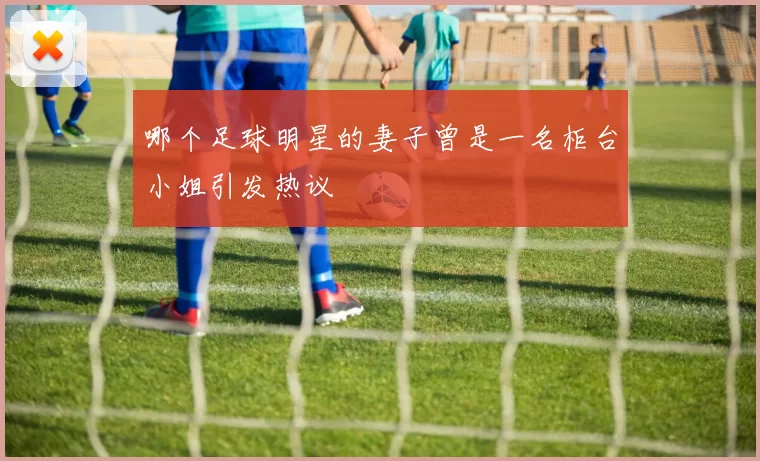 哪个足球明星的妻子曾是一名柜台小姐引发热议