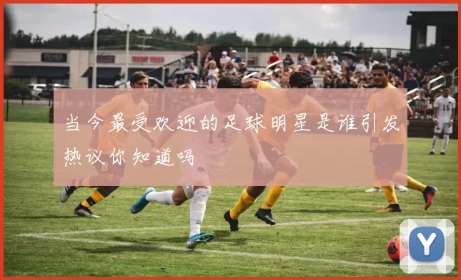 当今最受欢迎的足球明星是谁引发热议你知道吗