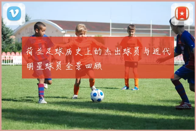 荷兰足球历史上的杰出球员与近代明星球员全景回顾