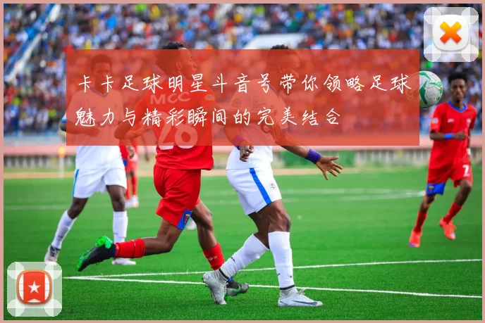 卡卡足球明星斗音号带你领略足球魅力与精彩瞬间的完美结合