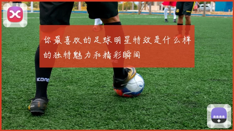 你最喜欢的足球明星特效是什么样的独特魅力和精彩瞬间