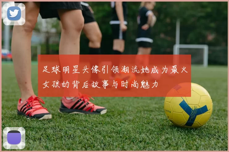 足球明星头像引领潮流她成为最火女孩的背后故事与时尚魅力