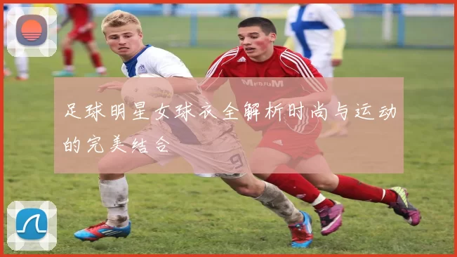 足球明星女球衣全解析时尚与运动的完美结合