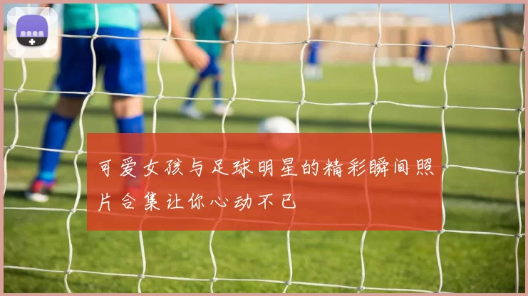 可爱女孩与足球明星的精彩瞬间照片合集让你心动不已