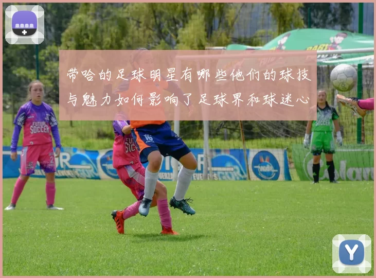 带哈的足球明星有哪些他们的球技与魅力如何影响了足球界和球迷心中地位