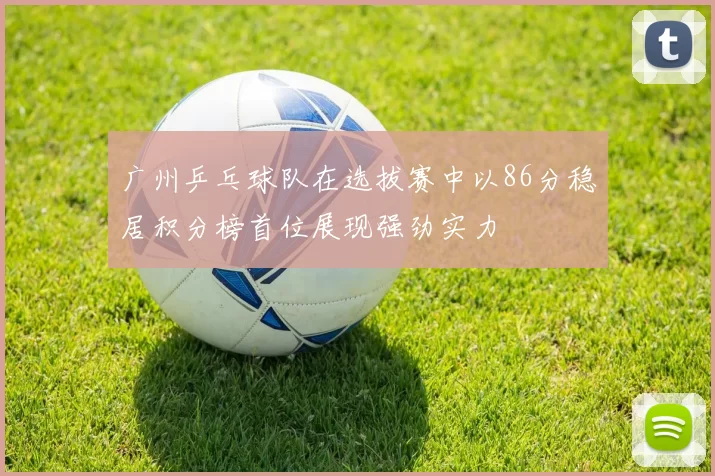 广州乒乓球队在选拔赛中以86分稳居积分榜首位展现强劲实力