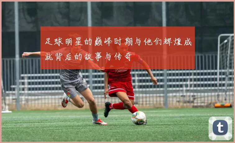 足球明星的巅峰时期与他们辉煌成就背后的故事与传奇