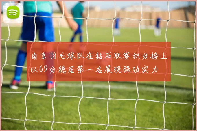 南京羽毛球队在钻石联赛积分榜上以69分稳居第一名展现强劲实力