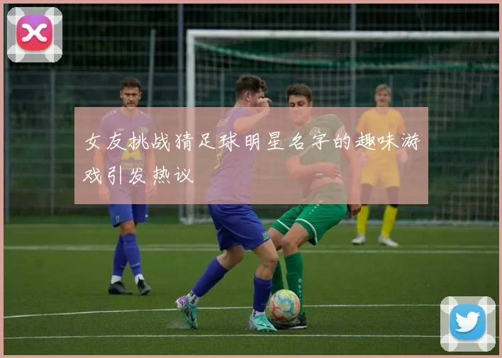 女友挑战猜足球明星名字的趣味游戏引发热议