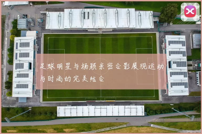 足球明星与杨颖亲密合影展现运动与时尚的完美结合
