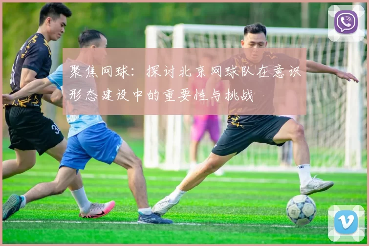 聚焦网球：探讨北京网球队在意识形态建设中的重要性与挑战