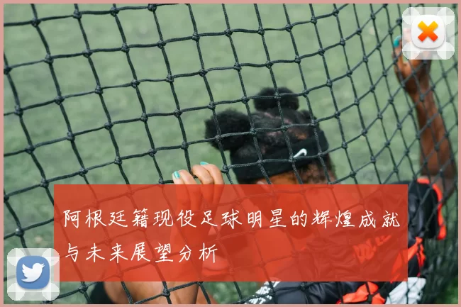 阿根廷籍现役足球明星的辉煌成就与未来展望分析