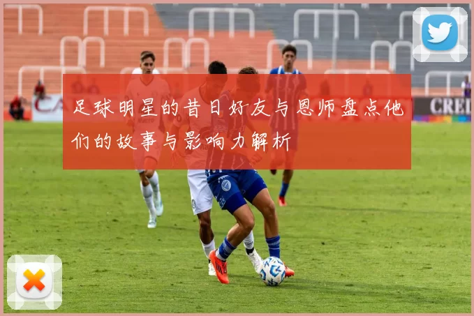 足球明星的昔日好友与恩师盘点他们的故事与影响力解析