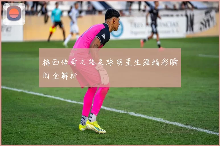 梅西传奇之路足球明星生涯精彩瞬间全解析