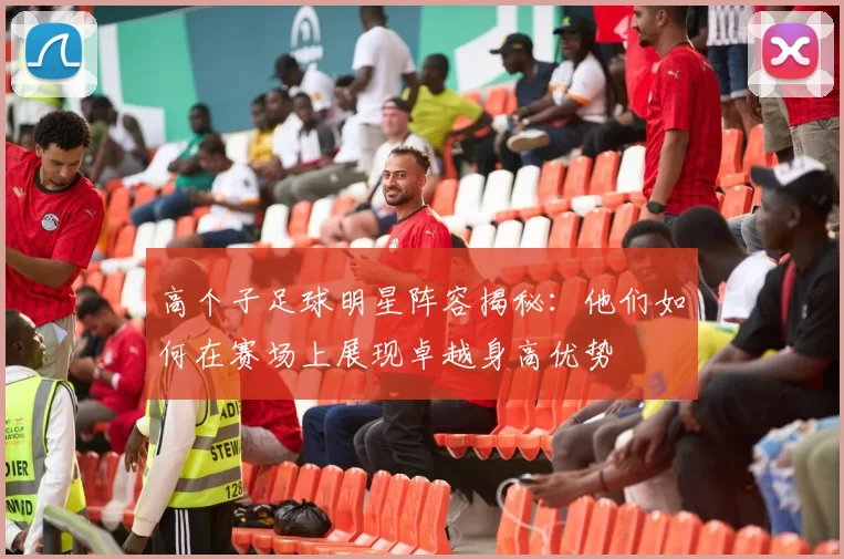 高个子足球明星阵容揭秘：他们如何在赛场上展现卓越身高优势