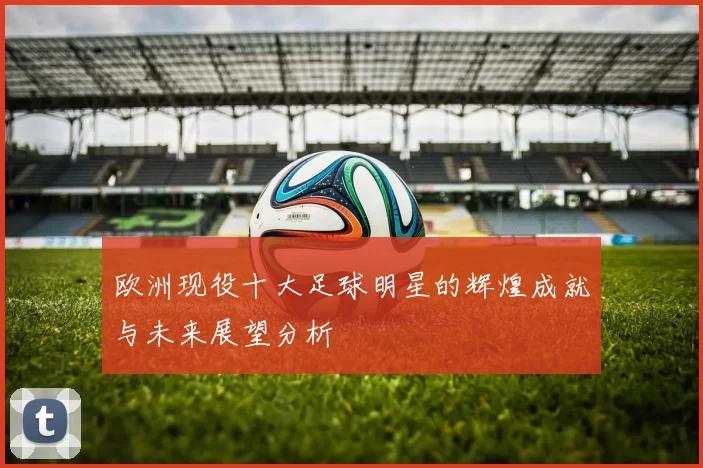 欧洲现役十大足球明星的辉煌成就与未来展望分析
