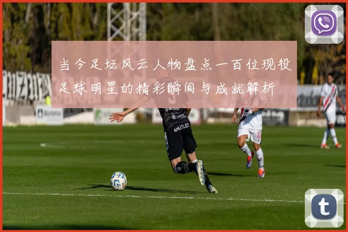 当今足坛风云人物盘点一百位现役足球明星的精彩瞬间与成就解析