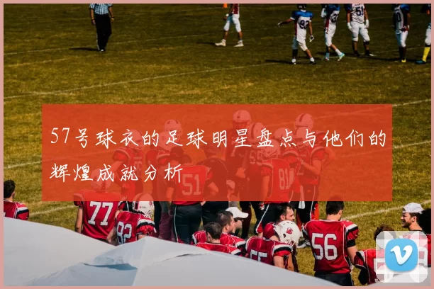 57号球衣的足球明星盘点与他们的辉煌成就分析