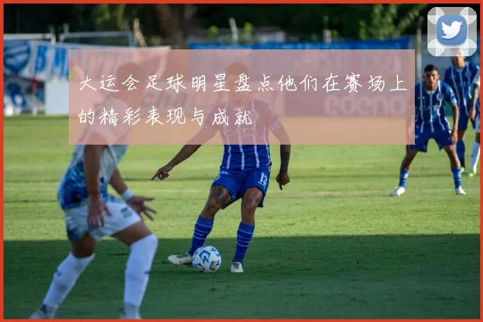 大运会足球明星盘点他们在赛场上的精彩表现与成就