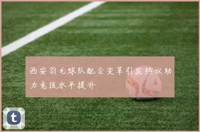 西安羽毛球队配合变革引发热议助力竞技水平提升