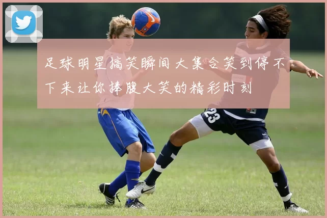 足球明星搞笑瞬间大集合笑到停不下来让你捧腹大笑的精彩时刻