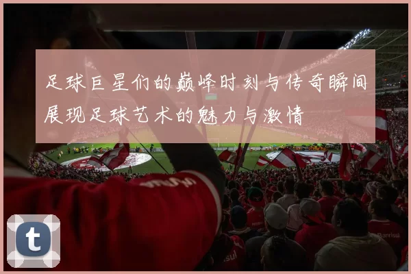 足球巨星们的巅峰时刻与传奇瞬间展现足球艺术的魅力与激情
