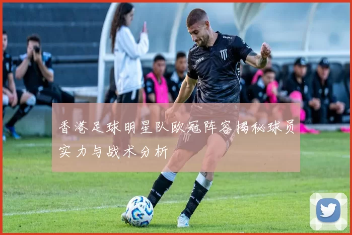 香港足球明星队欧冠阵容揭秘球员实力与战术分析