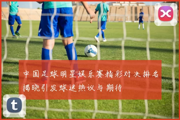 中国足球明星娱乐赛精彩对决排名揭晓引发球迷热议与期待