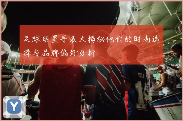 足球明星手表大揭秘他们的时尚选择与品牌偏好分析