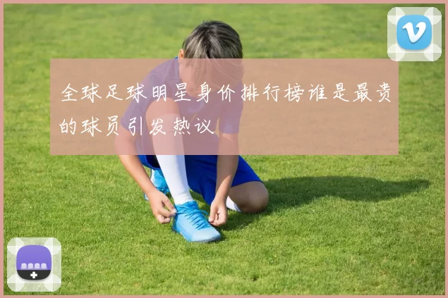 全球足球明星身价排行榜谁是最贵的球员引发热议