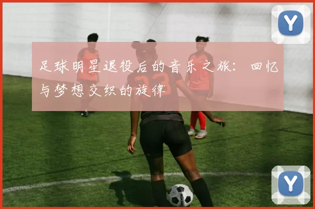 足球明星退役后的音乐之旅：回忆与梦想交织的旋律