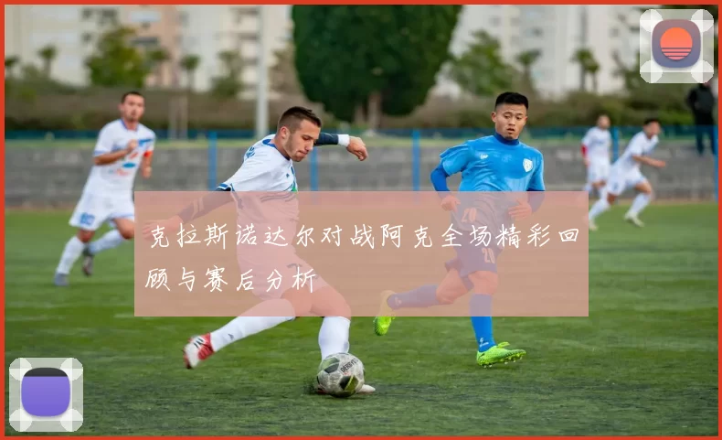 克拉斯诺达尔对战阿克全场精彩回顾与赛后分析