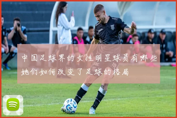 中国足球界的女性明星球员有哪些她们如何改变了足球的格局
