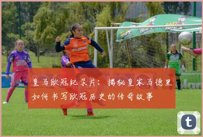 皇马欧冠纪录片：揭秘皇家马德里如何书写欧冠历史的传奇故事