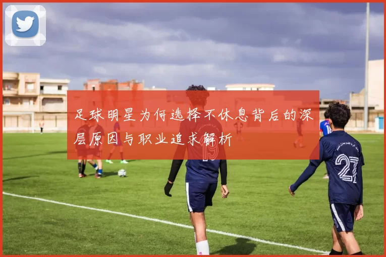 足球明星为何选择不休息背后的深层原因与职业追求解析