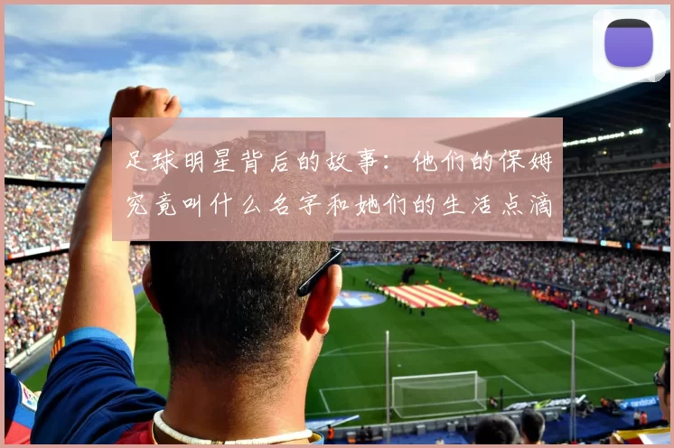 足球明星背后的故事：他们的保姆究竟叫什么名字和她们的生活点滴