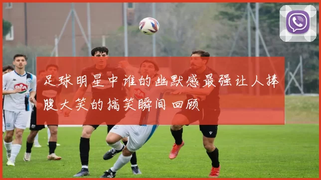 足球明星中谁的幽默感最强让人捧腹大笑的搞笑瞬间回顾