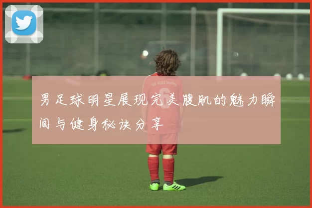 男足球明星展现完美腹肌的魅力瞬间与健身秘诀分享