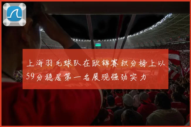 上海羽毛球队在欧锦赛积分榜上以59分稳居第一名展现强劲实力