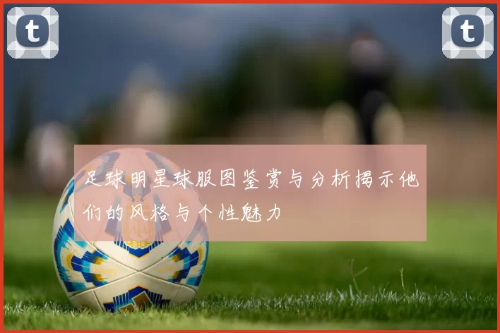 足球明星球服图鉴赏与分析揭示他们的风格与个性魅力