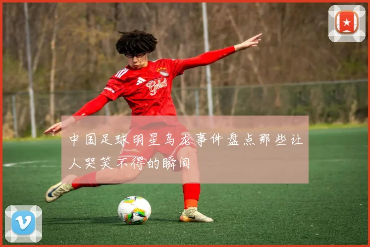 中国足球明星乌龙事件盘点那些让人哭笑不得的瞬间