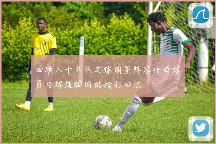 回顾八十年代足球明星阵容传奇球员与辉煌瞬间的精彩回忆