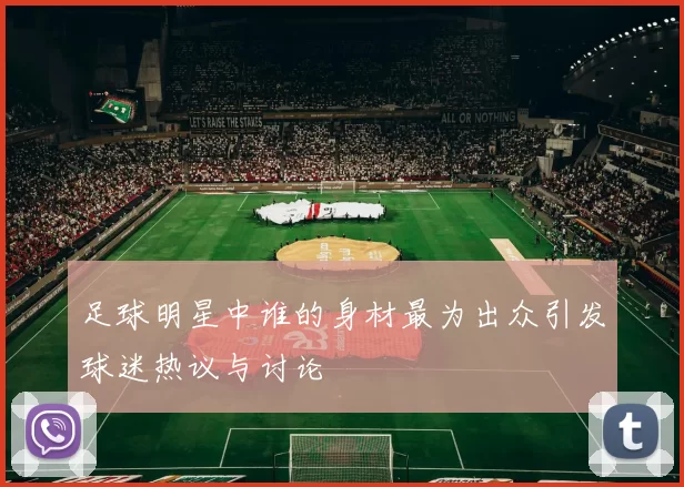 足球明星中谁的身材最为出众引发球迷热议与讨论