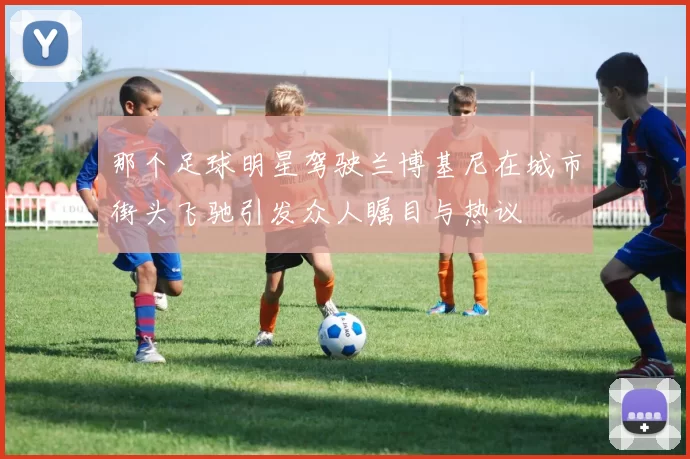 那个足球明星驾驶兰博基尼在城市街头飞驰引发众人瞩目与热议