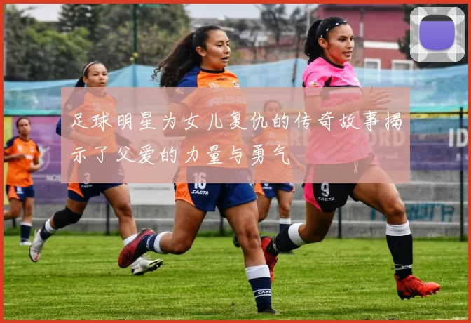 足球明星为女儿复仇的传奇故事揭示了父爱的力量与勇气