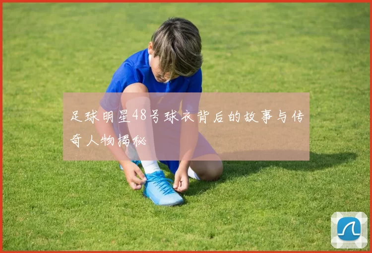 足球明星48号球衣背后的故事与传奇人物揭秘