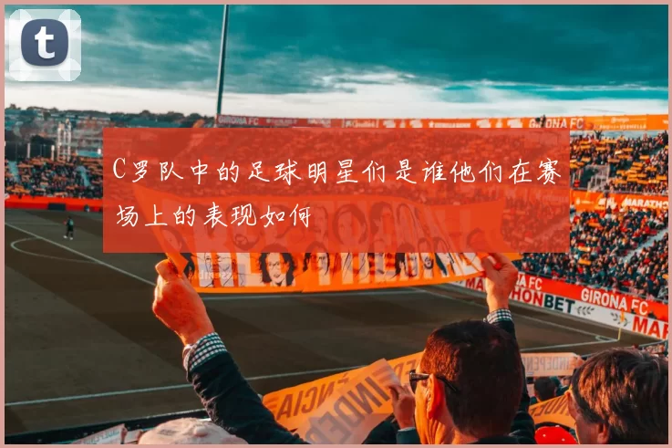 C罗队中的足球明星们是谁他们在赛场上的表现如何