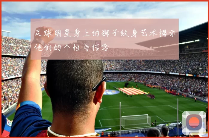 足球明星身上的狮子纹身艺术揭示他们的个性与信念
